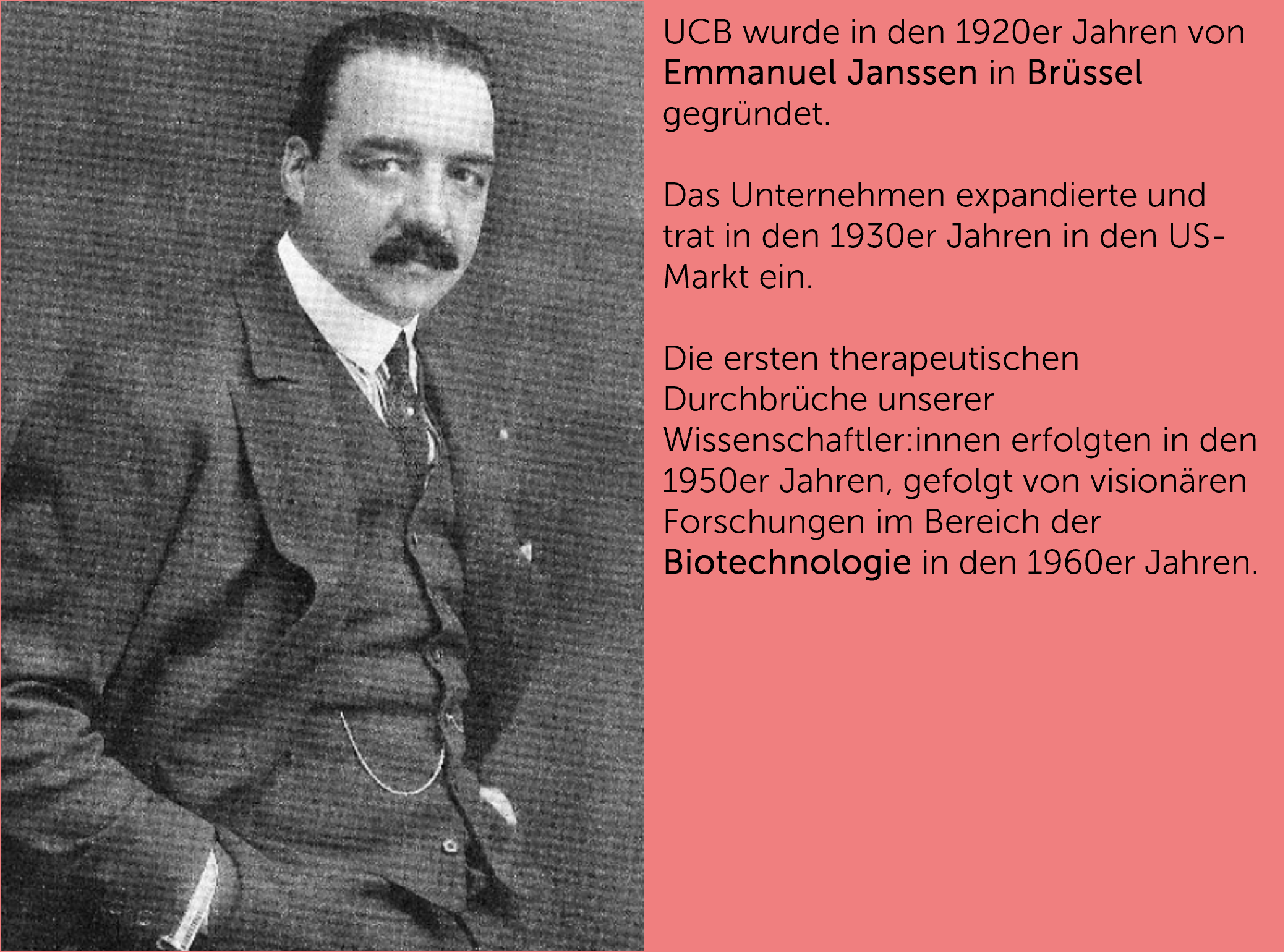 UCB wurde in den 1920er Jahren von Emmanuel Janssen in Brüssel gegründet.  Das Unternehmen expandierte und trat in den 1930er Jahren in den US-Markt ein.  Die ersten therapeutischen Durchbrüche unserer Wissenschaftler:innen erfolgten in den 1950er Jahren, gefolgt von visionären Forschungen im Bereich der Biotechnologie in den 1960er Jahren.