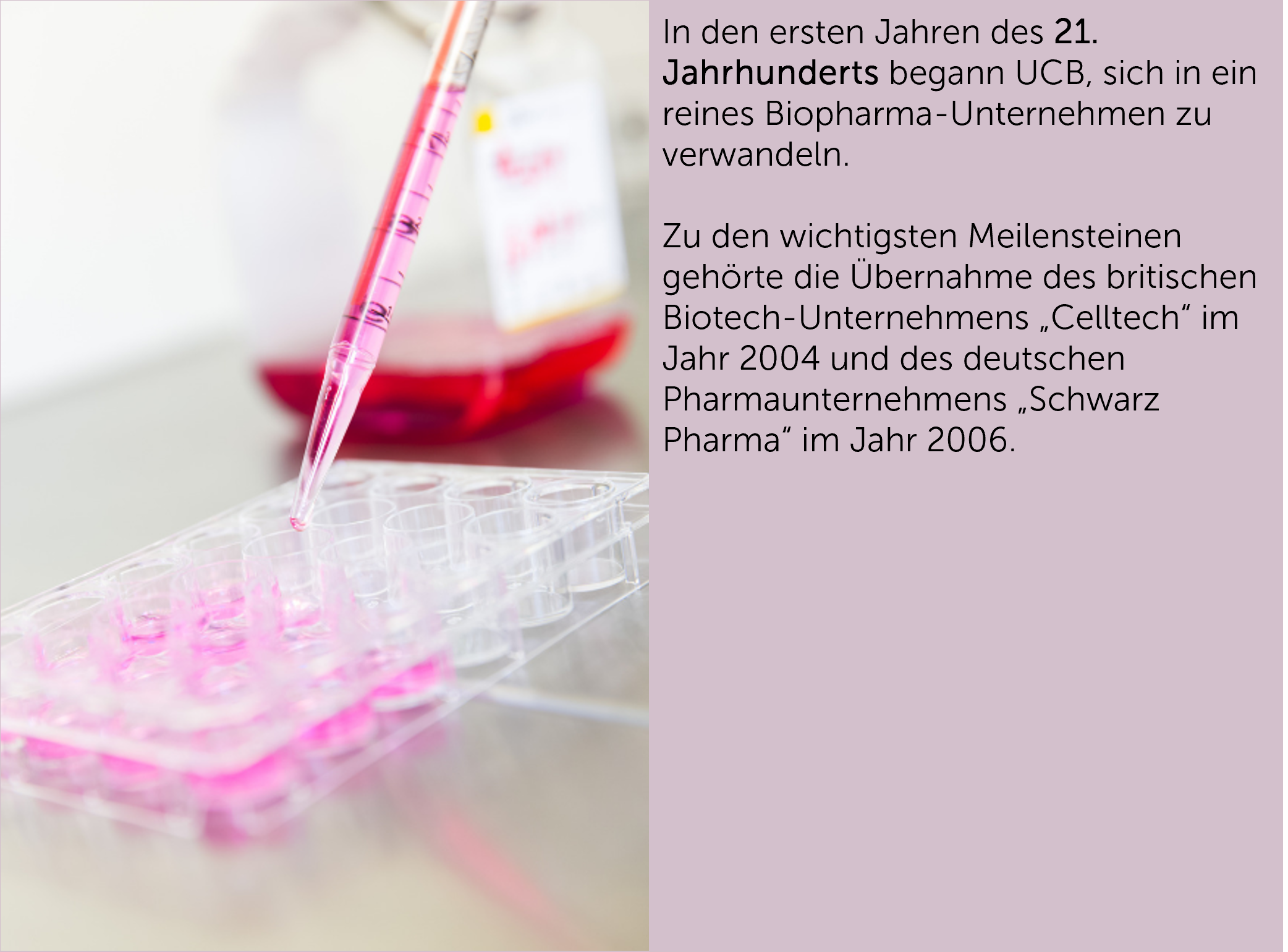 In den ersten Jahren des 21. Jahrhunderts begann UCB, sich in ein reines Biopharma-Unternehmen zu verwandeln.  Zu den wichtigsten Meilensteinen gehörte die Übernahme des britischen Biotech-Unternehmens „Celltech“ im Jahr 2004 und des deutschen Pharmaunternehmens „Schwarz Pharma“ im Jahr 2006.